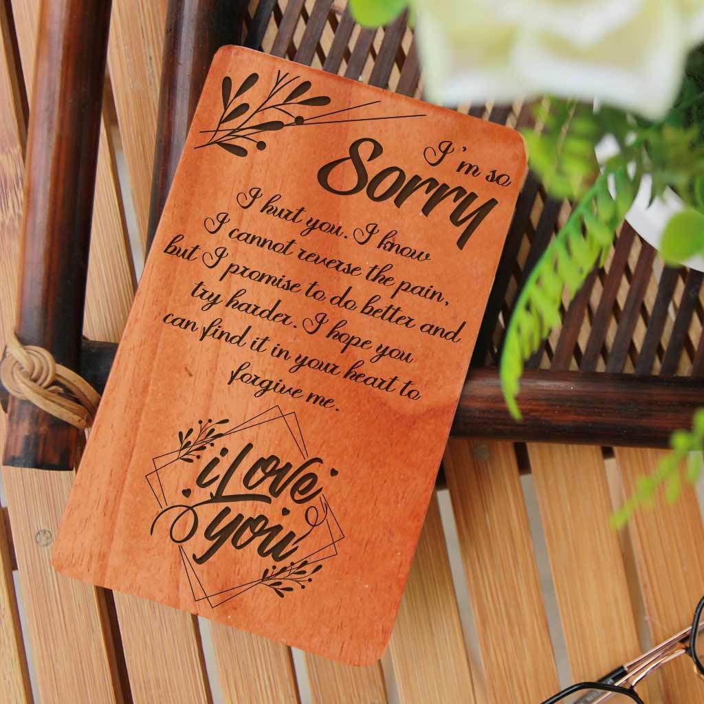 I am so sorry I hurt you. I know I cannot reverse the pain, but I promise to do better and try harder. I hope you can find it in your heart to forgive me. I love you. I Am Sorry Wooden Cards. A Sorry Card Personalized With Personal Apology Message. Whether you are looking for forgiveness card for family, sorry card for friend, cute sorry cards for boyfriend, sorry cards for her, sorry cards for lover, these I Am Sorry greeting cards are the best apology cards.